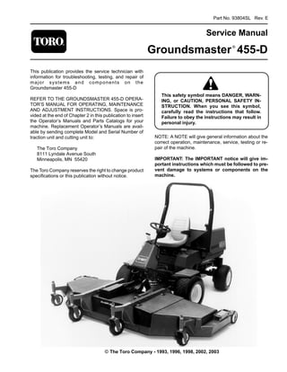 Part No. 93804SL Rev. E
Service Manual
Groundsmaster®
455-D
This publication provides the service technician with
information for troubleshooting, testing, and repair of
major systems and components on the
Groundsmaster 455-D
REFER TO THE GROUNDSMASTER 455-D OPERA-
TOR’S MANUAL FOR OPERATING, MAINTENANCE
AND ADJUSTMENT INSTRUCTIONS. Space is pro­
vided at the end of Chapter 2 in this publication to insert
the Operator’s Manuals and Parts Catalogs for your
machine. Replacement Operator’s Manuals are avail­
able by sending complete Model and Serial Number of
traction unit and cutting unit to:
The Toro Company
8111 Lyndale Avenue South
Minneapolis, MN 55420
The Toro Company reserves the right to change product
specifications or this publication without notice.
This safety symbol means DANGER, WARN-
ING, or CAUTION, PERSONAL SAFETY IN-
STRUCTION. When you see this symbol,
carefully read the instructions that follow.
Failure to obey the instructions may result in
personal injury.
NOTE: A NOTE will give general information about the
correct operation, maintenance, service, testing or re­
pair of the machine.
IMPORTANT: The IMPORTANT notice will give im­
portant instructions which must be followed to pre­
vent damage to systems or components on the
machine.
© The Toro Company - 1993, 1996, 1998, 2002, 2003
 