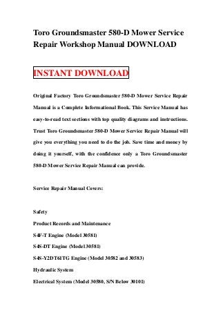 Toro Groundsmaster 580-D Mower Service
Repair Workshop Manual DOWNLOAD


INSTANT DOWNLOAD

Original Factory Toro Groundsmaster 580-D Mower Service Repair

Manual is a Complete Informational Book. This Service Manual has

easy-to-read text sections with top quality diagrams and instructions.

Trust Toro Groundsmaster 580-D Mower Service Repair Manual will

give you everything you need to do the job. Save time and money by

doing it yourself, with the confidence only a Toro Groundsmaster

580-D Mower Service Repair Manual can provide.



Service Repair Manual Covers:



Safety

Product Records and Maintenance

S4F-T Engine (Model 30581)

S4S-DT Engine (Model 30581)

S4S-Y2DT61TG Engine (Model 30582 and 30583)

Hydraulic System

Electrical System (Model 30580, S/N Below 30101)
 