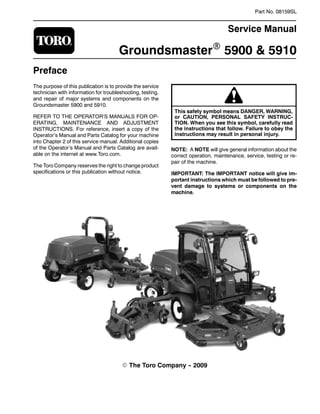 Part No. 08159SL
Service Manual
GroundsmasterR 5900 & 5910
Preface
The purpose of this publication is to provide the service
technician with information for troubleshooting, testing,
and repair of major systems and components on the
Groundsmaster 5900 and 5910.
REFER TO THE OPERATOR’S MANUALS FOR OP-
ERATING, MAINTENANCE AND ADJUSTMENT
INSTRUCTIONS. For reference, insert a copy of the
Operator’s Manual and Parts Catalog for your machine
into Chapter 2 of this service manual. Additional copies
of the Operator’s Manual and Parts Catalog are avail-
able on the internet at www.Toro.com.
The Toro Company reserves the right to change product
specifications or this publication without notice.
This safety symbol means DANGER, WARNING,
or CAUTION, PERSONAL SAFETY INSTRUC-
TION. When you see this symbol, carefully read
the instructions that follow. Failure to obey the
instructions may result in personal injury.
NOTE: A NOTE will give general information about the
correct operation, maintenance, service, testing or re-
pair of the machine.
IMPORTANT: The IMPORTANT notice will give im-
portant instructions which must be followed to pre-
vent damage to systems or components on the
machine.
E The Toro Company -
- 2009
 