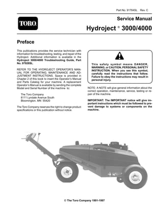 Part No. 91764SL Rev. C
Service Manual
Hydroject ®
3000/4000
Preface
This publications provides the service technician with
information for troubleshooting, testing, and repair of the
Hydroject. Additional information is available in the
Hydroject 3000/4000 Troubleshooting Guide, Part
No. 97928SL.
REFER TO THE HYDROJECT OPERATOR’S MAN-
UAL FOR OPERATING, MAINTENANCE AND AD-
JUSTMENT INSTRUCTIONS. Space is provided in
Chapter 2 of this book to insert the Operator’s Manual
and Parts Catalog for your machine. A replacement
Operator’s Manual is available by sending the complete
Model and Serial Number of the machine to:
The Toro Company
8111 Lyndale Avenue South
Bloomington, MN 55420
The Toro Company reserves the right to change product
specifications or this publication without notice.
means DANGER,
This safety symbol
WARNING, or CAUTION, PERSONAL SAFETY
INSTRUCTION. When you see this symbol,
carefully read the instructions that follow.
Failure to obey the instructions may result in
personal injury.
NOTE: A NOTE will give general information about the
correct operation, maintenance, service, testing or re­
pair of the machine.
IMPORTANT: The IMPORTANT notice will give im­
portant instructions which must be followed to pre­
vent damage to systems or components on the
machine.
© The Toro Company 1991-1997
 
