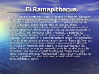 El Ramapithecus. Todos los estudios científicos acerca del origen del hombre, coinciden en que éste, al parecer, surgió de un proceso evolutivo de un ser que hace 25 millones de años caminaba en cuatro patas por los grandes bosques que había en África en aquella época, alimentándose de hojas y flores que obtenía de las ramas de los árboles. Unos diez millones de años después, aproximadamente, el clima cambió, se hizo menos cálido y húmedo, y parte de los bosques fueron desapareciendo poco a poco o se convirtieron en llanuras. Este cambio en el ambiente natural obligó a los habitantes a modificar su manera de alimentarse y de vivir. Para satisfacer sus necesidades, estos seres aprendieron a mantenerse en dos pies para tener un horizonte más amplio, lo cual favoreció que sus extremidades superiores se desarrollaran de forma diferente a las inferiores. Esta posición erguida les dejó las manos libres para proporcionarse alimento. Recolectaban frutas, raíces y semillas, las pelaban y partían; cazaban animales pequeños de los que aprovechaban su carne. 