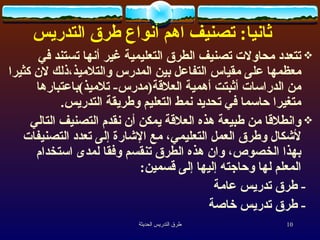    ثانيا :  تصنيف  اهم   أنواع طرق التدريس تتعدد محاولات تصنيف الطرق التعليمية غير أنها تستند في معظمها على مقياس التفاعل بين المدرس والتلاميذ،ذلك لان كثيرا من الدراسات أثبتت أهمية العلاقة ( مدرس -  تلاميذ ) باعتبارها متغيرا حاسما في تحديد نمط التعليم وطريقة التدريس . وانطلاقا من طبيعة هذه العلاقة يمكن أن نقدم التصنيف التالي لأشكال وطرق العمل التعليمي، مع الإشارة إلى تعدد التصنيفات بهذا الخصوص، وان هذه الطرق تنقسم وفقا لمدى استخدام المعلم لها وحاجته إليها إلى قسمين :   -  طرق تدريس عامة -  طرق تدريس خاصة 