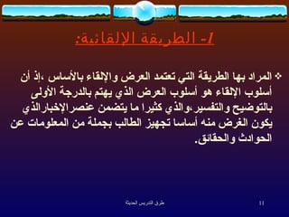 1-  الطريقة الإلقائية : المراد بها الطريقة التي تعتمد العرض والإلقاء بالأساس ،إذ أن أسلوب الإلقاء هو أسلوب العرض الذي يهتم بالدرجة الأولى بالتوضيح والتفسير،والذي كثيرا ما يتضمن عنصرالإخبارالذي يكون الغرض منه أساسا تجهيز الطالب بجملة من المعلومات عن الحوادث والحقائق . 