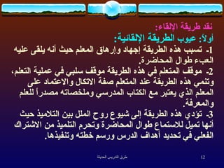 نقد طريقة الإلقاء :  أولاً :  عيوب  الطريقة الإلقائية :   1 ـ  تسبب هذه الطريقة إجهاد وإرهاق المعلم حيث أنه يلقى عليه العبء طوال المحاضرة .  2 ـ  موقف المتعلم في هذه الطريقة موقف سلبي في عملية التعلم، وتنمي هذه الطريقة عند المتعلم صفة الاتكال والاعتماد على المعلم الذي يعتبر مع الكتاب المدرسي وملخصاته مصدراً للعلم والمعرفة .  3 ـ  تؤدي هذه الطريقة إلى شيوع روح الملل بين التلاميذ حيث أنها تميل للاستماع طوال المحاضرة وتحرم التلميذ من الاشتراك الفعلي في تحديد أهداف الدرس ورسم خطته وتنفيذها .  