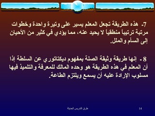 7 ـ  هذه الطريقة تجعل المعلم يسير على وتيرة واحدة وخطوات مرتبة ترتيباً منطقياً لا يحيد عنه، مما يؤدي في كثير من الأحيان إلى السأم والملل .  8  ـ  إنها طريقة وثيقة الصلة بمفهوم ديكتاتوري عن السلطة إذا أن المعلم في هذه الطريقة هو وحده المالك للمعرفة والتلميذ فيها مسلوب الإرادة عليه أن يسمع ويلتزم الطاعة .  