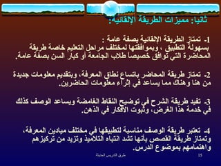 ثانيا :  مميزات الطريقة الإلقائية :   1 ـ  تمتاز الطريقة الإلقائية بصفة عامة   :    بسهولة التطبيق ، وبموافقتها لمختلف مراحل التعليم خاصة طريقة المحاضرة التي توافق خصيصاً طلاب الجامعة أو كبار السن بصفة عامة .  2 ـ  تمتاز طريقة المحاضر باتساع نطاق المعرفة، وبتقديم معلومات جديدة من هنا وهناك مما يساعد في إثراء معلومات الحاضرين .  3 ـ  تفيد طريقة الشرح في توضيح النقاط الغامضة ويساعد الوصف كذلك في خدمة هذا الغرض، وثبوت الأفكار في الذهن .  4 ـ  تعتبر طريقة الوصف مناسبة لتطبيقها في مختلف ميادين المعرفة، وتمتاز طريقة القصص بأنها تشد انتباه التلاميذ وتزيد من تركيزهم واهتمامهم بموضوع الدرس . 