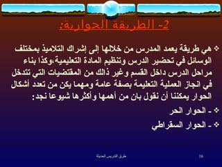 2-  الطريقة الحوارية : هي طريقة يعمد المدرس من خلالها إلى إشراك التلاميذ بمختلف الوسائل في تحضير الدرس وتنظيم المادة التعليمية،وكذا بناء مراحل الدرس داخل القسم وغير ذالك من المقتضيات التي تتدخل في انجاز العملية التعليمة بصفة عامة ومهما يكن من تعدد أشكال الحوار يمكننا أن نقول بان من أهمها وأكثرها شيوعا نجد :  -  الحوار الحر -  الحوار السقراطي 