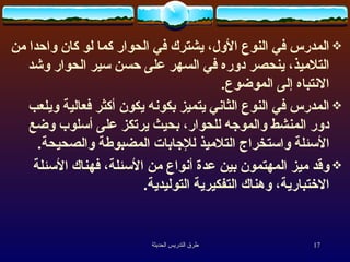 المدرس في النوع الأول، يشترك في الحوار كما لو كان واحدا من التلاميذ، ينحصر دوره في السهر على حسن سير الحوار وشد الانتباه إلى الموضوع . المدرس في النوع الثاني يتميز بكونه يكون أكثر فعالية ويلعب دور المنشط والموجه للحوار، بحيث يرتكز على أسلوب وضع الأسئلة واستخراج التلاميذ للإجابات المضبوطة والصحيحة . وقد ميز المهتمون بين عدة أنواع من الأسئلة، فهناك الأسئلة الاختبارية، وهناك التفكيرية التوليدية . 