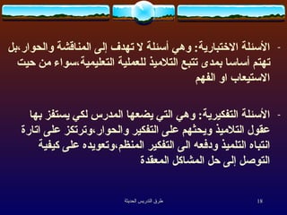 الأسئلة الاختبارية :  وهي أسئلة لا تهدف إلى المناقشة والحوار،بل تهتم أساسا بمدى تتبع التلاميذ للعملية التعليمية،سواء من حيت الاستيعاب او الفهم   الأسئلة التفكيرية :  وهي التي يضعها المدرس لكي يستفز بها عقول التلاميذ ويحثهم على التفكير والحوار،وترتكز على اتارة انتباه التلميذ ودفعه الى التفكير المنظم،وتعويده على كيفية التوصل إلى حل المشاكل المعقدة   