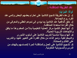 نقد الطريقة المناقشة  : أولاً :  المزايا :   1 ـ  إن هذه الطريقة تشجع التلاميذ على احترام بعضهم البعض وتنمي عند الفرد روح الجماعة .  2 ـ  خلق الدافعية عند التلاميذ بما يؤدي إلى نموهم العقلي والمعرفي من خلال القراءة استعداداً للمناقشة .  3 ـ  أنها تجعل التلميذ مركز العملية التعليمية بدلاً من المعلم وهذا ما يتفق والاتجاهات التربوية الحديثة .  4 ـ  أنها وسيلة مناسبة لتدريب التلاميذ على أسلوب الشورى والديمقراطية، ونمو الذات من خلال القدرة على التعبير عنها، والتدريب على الكلام والمحادثة .  5 ـ  تشجيع التلاميذ على العمل والمناقشة الحرة لإحساسهم بالهدف من الدرس والمسؤولية التعاونية .  