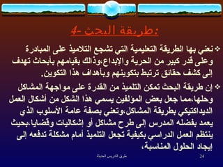 4-  طريقة البحث : نعني بها الطريقة التعليمية التي تشجع التلاميذ على المبادرة وعلى قدر كبير من الحرية والإبداع،وذالك بقيامهم بأبحاث تهدف إلى كشف حقائق ترتبط بتكوينهم وبأهداف هذا التكوين . إن طريقة البحث تمكن التلميذ من القدرة على مواجهة المشاكل وحلها،مما جعل بعض المؤلفين يسمي هذا الشكل من أشكال العمل الديداكتيكي بطريقة المشاكل،وتعني بصفة عامة الأسلوب الذي يعمد بفضله المدرس إلى طرح مشاكل أو إشكاليات وقضايا،بحيث ينتظم العمل الدراسي بكيفية تجعل التلميذ أمام مشكلة تدفعه إلى إيجاد الحلول المناسبة،  