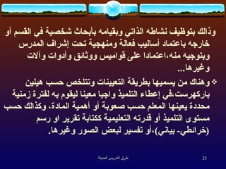 وذالك بتوظيف نشاطه الذاتي وبقيامه بأبحاث شخصية في القسم أو خارجه باعتماد أساليب فعالة ومنهجية تحت إشراف المدرس وبتوجيه منه،اعتمادا على قواميس ووثائق وأدوات وآلات وغيرها ... وهناك من يسميها بطريقة التعيينات وتتلخص حسب هيلين باركهرست،في إعطاء التلميذ واجبا معينا ليقوم به لفترة زمنية محددة يعينها المعلم حسب صعوبة أو أهمية المادة، وكذالك حسب مستوى التلميذ أو قدرته التعليمية ككتابة تقرير او رسم  ( خرائطي -  بياني ) ،أو تفسير لبعض الصور وغيرها .   