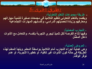 -  طريقة مجموعات التعلم التعاونية :   ويقصد بالتعلم التعاوني تنظيم التلاميذ في مجمعات صغيرة لتنمية مهاراتهم ومعارفهم وزيادة تحصيلهم الدراسي، وإكسابهم المهارات الاجتماعية -  التجارب المعملية : وفيها تتاح الفرصة لكل تلميذ ليجري التجربة بنفسه، والتعامل مع الأدوات داخل المعمل -  العروض العملية : وهي عملية أجراء التجارب أمام التلاميذ بواسطة المعلم .  ويلجأ المعلم لهذه الطريقة في حالة كون الأدوات غير كافية، أو خطورة التجربة، أو عدم توفر الوقت . 5-  طرق  أخرى : 