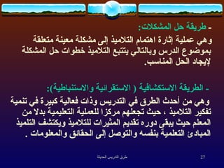-   طريقة حل المشكلات : وهي عملية إثارة اهتمام التلاميذ إلى مشكلة معينة متعلقة بموضوع الدرس وبالتالي يتتبع التلاميذ خطوات حل المشكلة لإيجاد الحل المناسب . -  الطريقة الاستكشافية  (  الاستقرائية والاستنباطية ) : وهي من أحدث الطرق في  ال تدريس وذات فعالية كبيرة في تنمية تفكير التلاميذ ، حيث تجعلهم مركزا للعملية التعليمية بدلا من المعلم حيث يبقى دوره تقديم المثيرات للتلاميذ ويكتشف التلميذ المبادئ ال ت علمية بنفسه والتوصل إلى الحقائق والمعلومات   . 