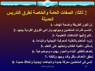    ثالثا :   الصفات العامة والخاصة لطرق التدريس  الحديثة 1-  أن تكون الطريقة واضحة الهدف . 2-  تناسب قدرات المتعلمين وميولهم وتراعي الفروق الفردية بينهم .  3-  تتنوع فيها النشاطات التعليمية .  4-  تزود المتعلم بالتغذية  المعرفية   الايجابية والبناءة . 5-  تستثير دافعية الطلاب وتحثهم على التعلم . 6-  تعدهم للتفكير البناء والحوار بهدوء وموضوعية . 7-  تحقق الأهداف بأقل وقت وجهد وتكلفة 8-  تنمي في المتعلمين معرفة جديدة واتجاهات إيجابية وأخلاقا حميدة   