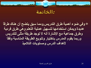 الخاتمة : وفي ضوء أهمية طرق التدريس . ومما سبق يتضح أن هناك طرقاً عديدة ويمكن استخدامها لتسهيل عملية التعلم وهي طرق فردية وطرق جماعية مع الإشارة أنه لا توجد طريقة مثلى للتدريس وربما يقوم المدرس باختيار وتنويع الطريقة المناسبة وفقاً لأهداف الدرس ومستويات التلاميذ 