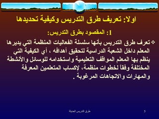      اولا :  تعريف طرق التدريس وكيفية تحديدها  1:  المقصود بطرق التدريس : تعرف طرق التدريس بأنها سلسلة الفعاليات المنظمة التي يديرها المعلم داخل الشعبة الدراسية لتحقيق أهدافه ، أي الكيفية التي ينظم بها المعلم المواقف التعليمية واستخدامه للوسائل والأنشطة المختلفة وفقاً لخطوات منظمة، لإكساب المتعلمين المعرفة والمهارات والاتجاهات المرغوبة  .   