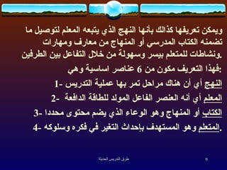 ويمكن تعريفها كذالك بأنها  النهج الذي يتبعه المعلم لتوصيل ما تضمنه الكتاب المدرسي أو المنهاج من معارف ومهارات ونشاطات للمتعلم بيسر وسهولة من خلال التفاعل بين الطرفين . ف هذا التعريف  مكون من  6  عناصر  اساسية وهي : 1-  النهج  أي أن هناك مراحل تمر بها عملية التدريس 2-  المعلم  أي أنه العنصر الفاعل المولد للطاقة الدافعة  3-  الكتاب  أو المنهاج وهو الوعاء الذي  يضم  محتوى محددا 4-  المتعلم  وهو المستهدف بإحداث التغير في فكره وسلوكه . 