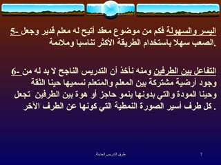 5-  اليسر والسهولة  فكم  من  موضوع معقد أتيح له معلم قدير وجعل الصعب سهلا باستخدام الطريقة الأكثر  تناسبا وملائمة . 6-  التفاعل بين الطرفين  ومنه نأخذ أن التدريس الناجح لا بد له من وجود أرضية مشتركة بين المعلم والمتعلم نسميها حينا الثقة وحينا المودة والتي بدونها ينمو حاجز أو هوة بين الطرفين  تجعل كل طرف أسير الصورة النمطية التي كونها عن الطرف الآخر .  