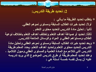 2:  تحديد طريقة التدريس : يتطلب تحديد الطريقة ما يـأتي  :  أولاً :  تحديد خبرات الطلاب السابقة ومستوى نموهم العقلي .  ثانياً  :  تحليل مادة التدريس لتحديد محتوى التعلم  .  ثالثاَ :  تحديد أو صياغة أهداف التعلم وتختلف أهداف التعلم باختلاف نوعية الطلاب ومستواهم العقلي و المواد والوسائل المتاحة للتدريس .  وبعد تحديد خبرات الطلاب السابقة ومستوى نموهم العقلي وتحليل مادة التدريس لتحديد محتوى التعلم وتحديد أهداف التعلم، يحدد المعلم طريقة التدريس التي تتلاءم مع المادة العلمية والمستوى العقلي وميول التلاميذ ،وعند تحديد المعلم طريقة أو طرق تدريس الموضوع الذي يريد تدريسه عليه أن يسأل نفسه خمسة أسئلة هي  :  