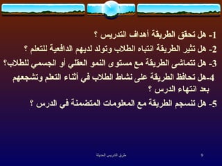 1-  هل تحقق الطريقة أهداف التدريس ؟  2-  هل تثير الطريقة انتباه الطلاب وتولد لديهم الدافعية للتعلم ؟  3-  هل تتماشى الطريقة مع مستوى النمو العقلي أو الجسمي للطلاب؟ 4- هل تحافظ الطريقة على نشاط الطلاب في أثناء التعلم وتشجعهم بعد انتهاء الدرس ؟  5-  هل تنسجم الطريقة مع المعلومات المتضمنة في الدرس ؟  