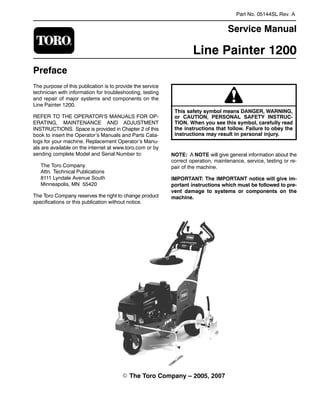 Part No. 05144SL Rev. A

Service Manual
Line Painter 1200
Preface
The purpose of this publication is to provide the service
technician with information for troubleshooting, testing
and repair of major systems and components on the
Line Painter 1200.
REFER TO THE OPERATOR’S MANUALS FOR OP-
ERATING, MAINTENANCE AND ADJUSTMENT
INSTRUCTIONS. Space is provided in Chapter 2 of this
book to insert the Operator’s Manuals and Parts Cata-
logs for your machine. Replacement Operator’s Manu-
als are available on the internet at www.toro.com or by
sending complete Model and Serial Number to:
The Toro Company
Attn. Technical Publications
8111 Lyndale Avenue South
Minneapolis, MN 55420
The Toro Company reserves the right to change product
specifications or this publication without notice.
or CAUTION, PERSONAL SAFETY INSTRUC-
This safety symbol means DANGER, WARNING,
TION. When you see this symbol, carefully read
the instructions that follow. Failure to obey the
instructions may result in personal injury.
NOTE: A NOTE will give general information about the
correct operation, maintenance, service, testing or re-
pair of the machine.
IMPORTANT: The IMPORTANT notice will give im-
portant instructions which must be followed to pre-
vent damage to systems or components on the
machine.
E The Toro Company – 2005, 2007

 