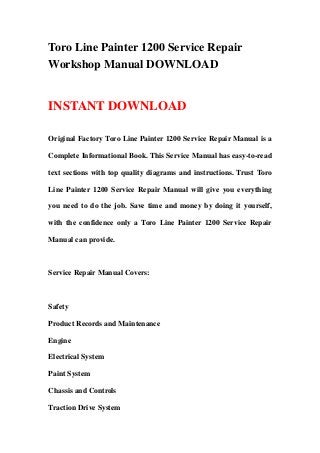 Toro Line Painter 1200 Service Repair
Workshop Manual DOWNLOAD
INSTANT DOWNLOAD
Original Factory Toro Line Painter 1200 Service Repair Manual is a
Complete Informational Book. This Service Manual has easy-to-read
text sections with top quality diagrams and instructions. Trust Toro
Line Painter 1200 Service Repair Manual will give you everything
you need to do the job. Save time and money by doing it yourself,
with the confidence only a Toro Line Painter 1200 Service Repair
Manual can provide.
Service Repair Manual Covers:
Safety
Product Records and Maintenance
Engine
Electrical System
Paint System
Chassis and Controls
Traction Drive System
 