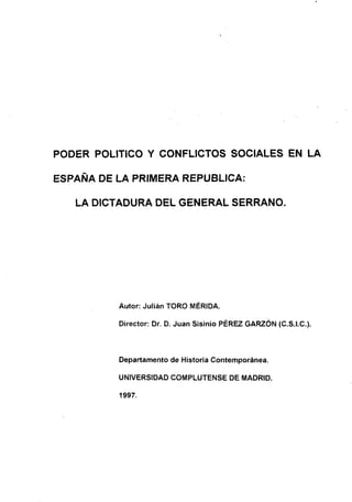 PODER POLíTICO Y CONFLICTOS SOCIALES EN LA
ESPAÑA DE LA PRIMERA REPUBLICA:
LA DICTADURA DEL GENERAL SERRANO.
Autor: Julián TORO MÉRIDA.
Director: Dr. D. Juan Sisinio PÉREZ GARZÓN (C.S.I.C.>.
Departamento de Historia Contemporánea.
UNIVERSIDAD COMPLUTENSE DE MADRID.
1997.
 