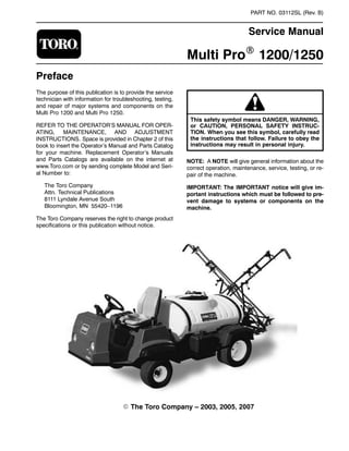 PART NO. 03112SL (Rev. B)

Service Manual
Multi ProR 1200/1250
Preface
The purpose of this publication is to provide the service
technician with information for troubleshooting, testing,
and repair of major systems and components on the
Multi Pro 1200 and Multi Pro 1250.
REFER TO THE OPERATOR’S MANUAL FOR OPER-
ATING, MAINTENANCE, AND ADJUSTMENT
INSTRUCTIONS. Space is provided in Chapter 2 of this
book to insert the Operator’s Manual and Parts Catalog
for your machine. Replacement Operator’s Manuals
and Parts Catalogs are available on the internet at
www.Toro.com or by sending complete Model and Seri-
al Number to:
The Toro Company
Attn. Technical Publications
8111 Lyndale Avenue South
Bloomington, MN 55420–1196
The Toro Company reserves the right to change product
specifications or this publication without notice.
or CAUTION, PERSONAL SAFETY INSTRUC-
This safety symbol means DANGER, WARNING,
TION. When you see this symbol, carefully read
the instructions that follow. Failure to obey the
instructions may result in personal injury.
NOTE: A NOTE will give general information about the
correct operation, maintenance, service, testing, or re-
pair of the machine.
IMPORTANT: The IMPORTANT notice will give im-
portant instructions which must be followed to pre-
vent damage to systems or components on the
machine.
E The Toro Company – 2003, 2005, 2007

 