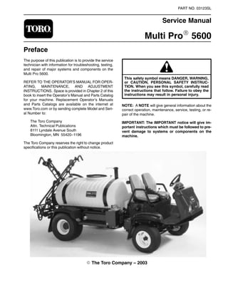 PART NO. 03123SL
Service Manual
Multi ProR 5600
Preface
The purpose of this publication is to provide the service
technician with information for troubleshooting, testing,
and repair of major systems and components on the
Multi Pro 5600.
REFER TO THE OPERATOR’S MANUAL FOR OPER-
ATING, MAINTENANCE, AND ADJUSTMENT
INSTRUCTIONS. Space is provided in Chapter 2 of this
book to insert the Operator’s Manual and Parts Catalog
for your machine. Replacement Operator’s Manuals
and Parts Catalogs are available on the internet at
www.Toro.com or by sending complete Model and Seri-
al Number to:
The Toro Company
Attn. Technical Publications
8111 Lyndale Avenue South
Bloomington, MN 55420–1196
The Toro Company reserves the right to change product
specifications or this publication without notice.
or CAUTION, PERSONAL SAFETY INSTRUC-
This safety symbol means DANGER, WARNING,
TION. When you see this symbol, carefully read
the instructions that follow. Failure to obey the
instructions may result in personal injury.
NOTE: A NOTE will give general information about the
correct operation, maintenance, service, testing, or re-
pair of the machine.
IMPORTANT: The IMPORTANT notice will give im-
portant instructions which must be followed to pre-
vent damage to systems or components on the
machine.
 The Toro Company – 2003
 