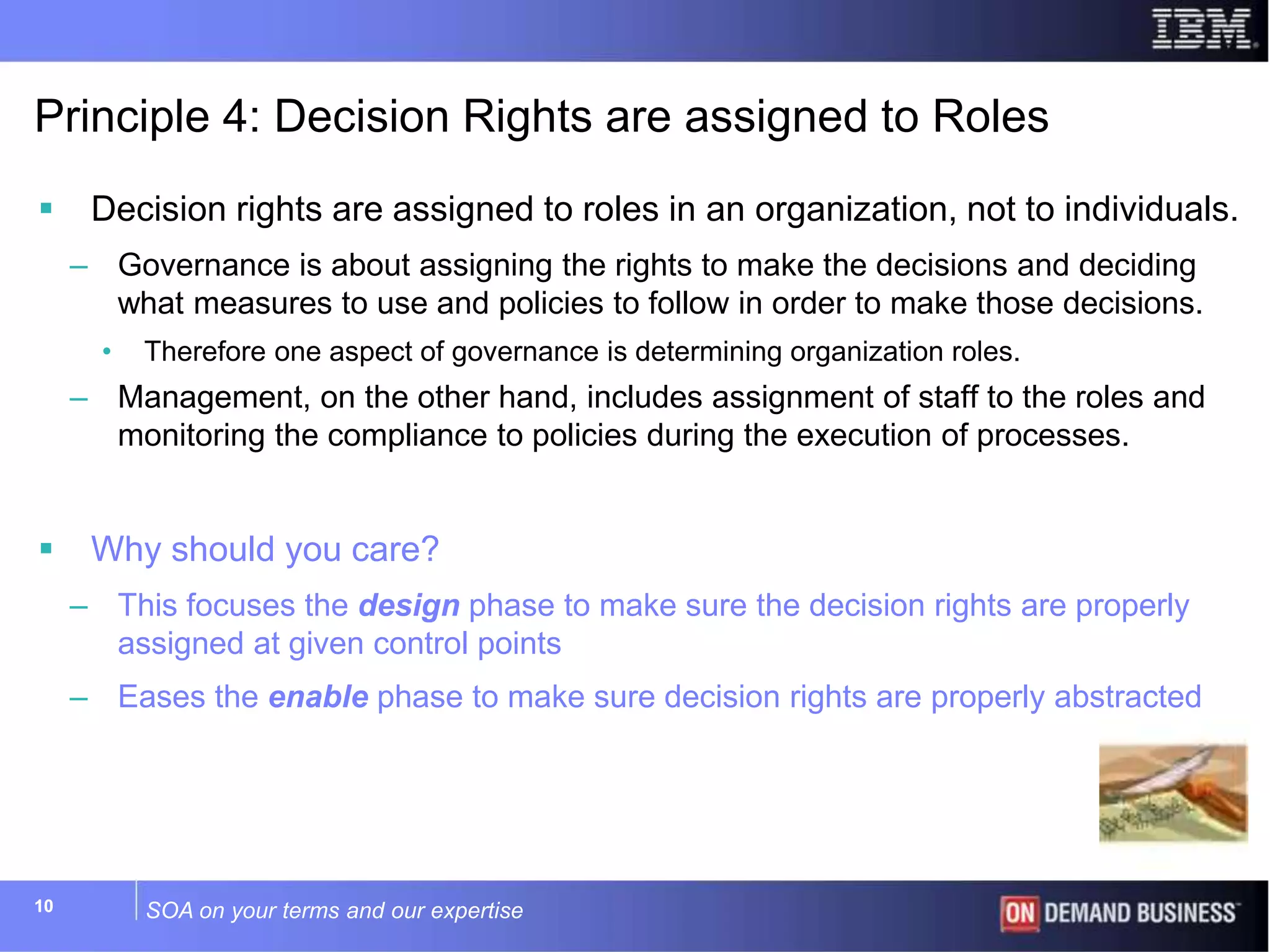 SOA on your terms and our expertise1010
Principle 4: Decision Rights are assigned to Roles
 Decision rights are assigned to roles in an organization, not to individuals.
– Governance is about assigning the rights to make the decisions and deciding
what measures to use and policies to follow in order to make those decisions.
• Therefore one aspect of governance is determining organization roles.
– Management, on the other hand, includes assignment of staff to the roles and
monitoring the compliance to policies during the execution of processes.
 Why should you care?
– This focuses the design phase to make sure the decision rights are properly
assigned at given control points
– Eases the enable phase to make sure decision rights are properly abstracted
 