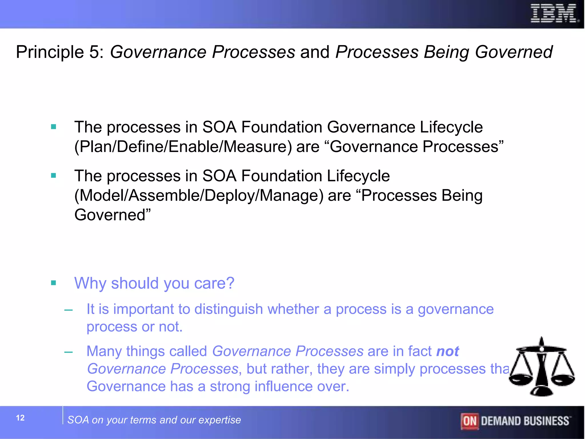 SOA on your terms and our expertise12
Principle 5: Governance Processes and Processes Being Governed
 The processes in SOA Foundation Governance Lifecycle
(Plan/Define/Enable/Measure) are “Governance Processes”
 The processes in SOA Foundation Lifecycle
(Model/Assemble/Deploy/Manage) are “Processes Being
Governed”
 Why should you care?
– It is important to distinguish whether a process is a governance
process or not.
– Many things called Governance Processes are in fact not
Governance Processes, but rather, they are simply processes that
Governance has a strong influence over.
 