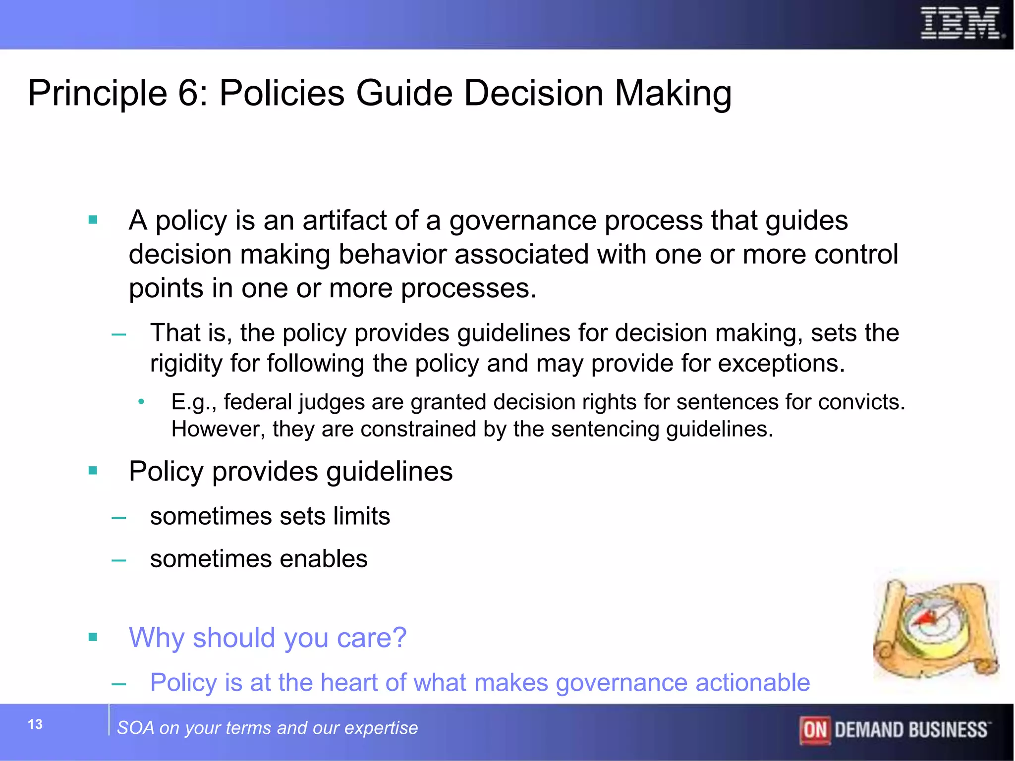 SOA on your terms and our expertise13
Principle 6: Policies Guide Decision Making
 A policy is an artifact of a governance process that guides
decision making behavior associated with one or more control
points in one or more processes.
– That is, the policy provides guidelines for decision making, sets the
rigidity for following the policy and may provide for exceptions.
• E.g., federal judges are granted decision rights for sentences for convicts.
However, they are constrained by the sentencing guidelines.
 Policy provides guidelines
– sometimes sets limits
– sometimes enables
 Why should you care?
– Policy is at the heart of what makes governance actionable
 