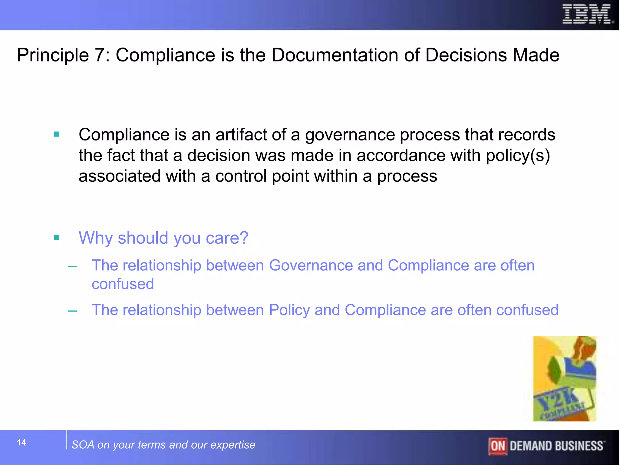 SOA on your terms and our expertise14
Principle 7: Compliance is the Documentation of Decisions Made
 Compliance is an artifact of a governance process that records
the fact that a decision was made in accordance with policy(s)
associated with a control point within a process
 Why should you care?
– The relationship between Governance and Compliance are often
confused
– The relationship between Policy and Compliance are often confused
 