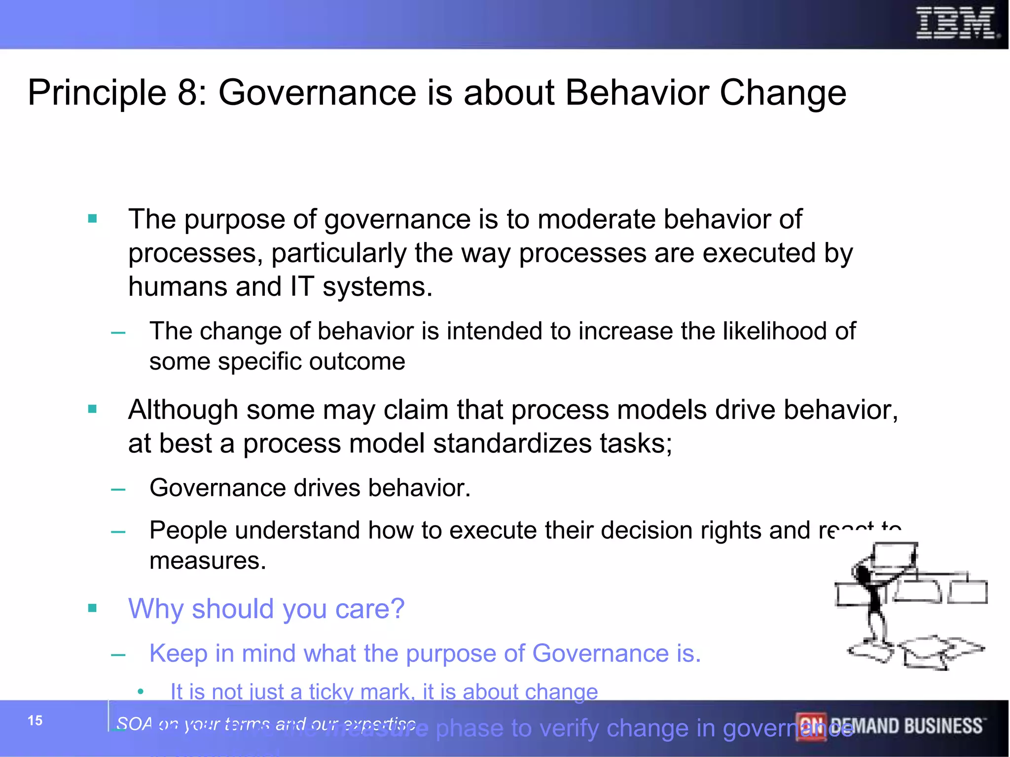 SOA on your terms and our expertise15
Principle 8: Governance is about Behavior Change
 The purpose of governance is to moderate behavior of
processes, particularly the way processes are executed by
humans and IT systems.
– The change of behavior is intended to increase the likelihood of
some specific outcome
 Although some may claim that process models drive behavior,
at best a process model standardizes tasks;
– Governance drives behavior.
– People understand how to execute their decision rights and react to
measures.
 Why should you care?
– Keep in mind what the purpose of Governance is.
• It is not just a ticky mark, it is about change
– Helps drive the measure phase to verify change in governance
 
