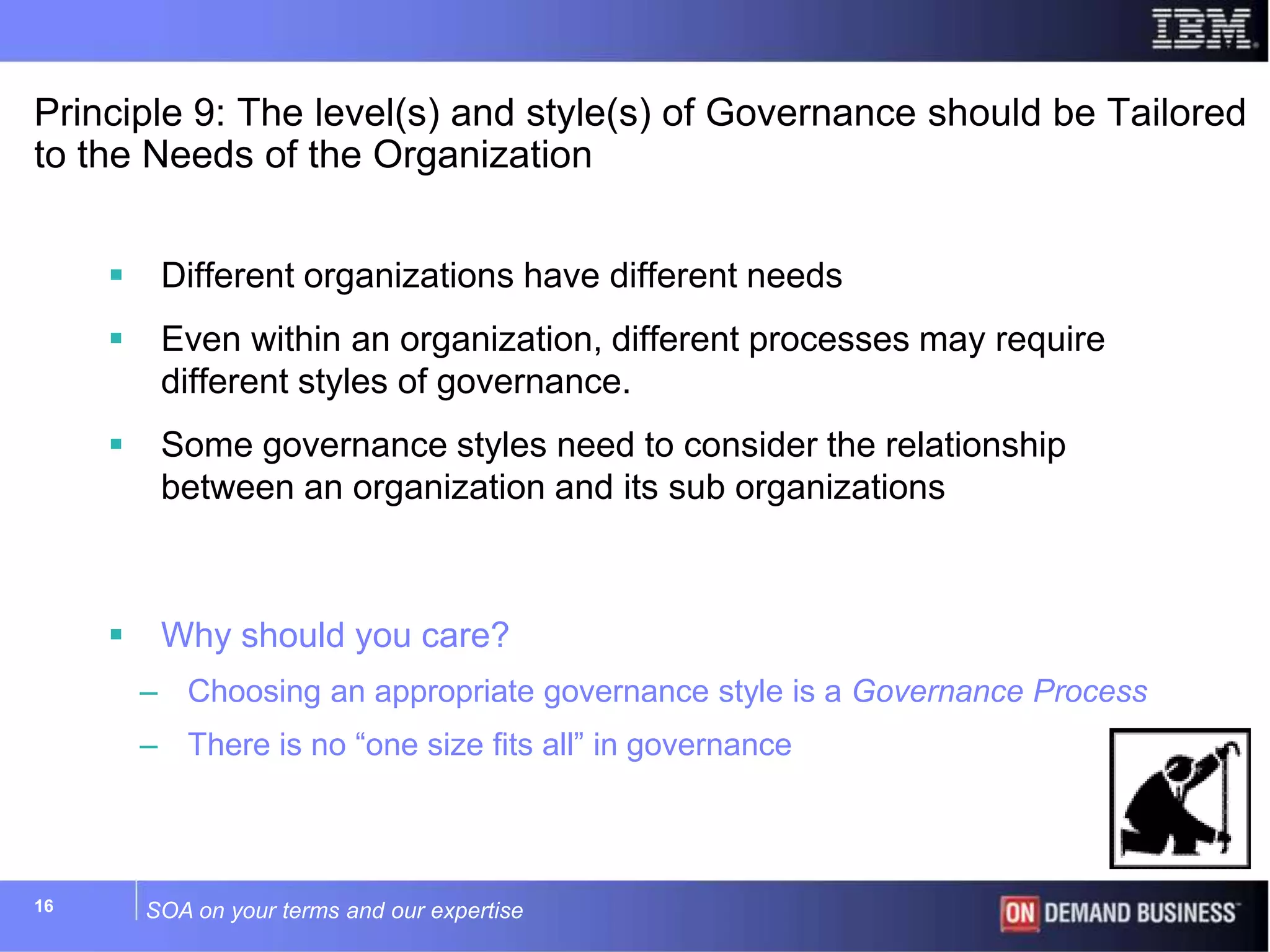 SOA on your terms and our expertise16
Principle 9: The level(s) and style(s) of Governance should be Tailored
to the Needs of the Organization
 Different organizations have different needs
 Even within an organization, different processes may require
different styles of governance.
 Some governance styles need to consider the relationship
between an organization and its sub organizations
 Why should you care?
– Choosing an appropriate governance style is a Governance Process
– There is no “one size fits all” in governance
 