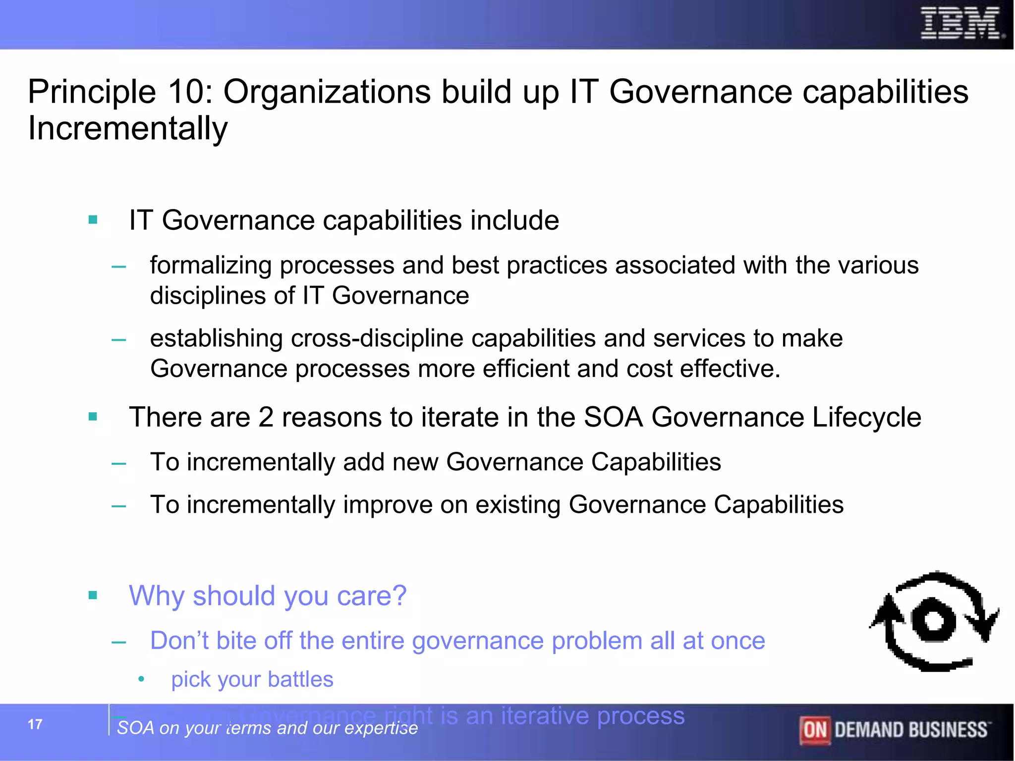 SOA on your terms and our expertise17
Principle 10: Organizations build up IT Governance capabilities
Incrementally
 IT Governance capabilities include
– formalizing processes and best practices associated with the various
disciplines of IT Governance
– establishing cross-discipline capabilities and services to make
Governance processes more efficient and cost effective.
 There are 2 reasons to iterate in the SOA Governance Lifecycle
– To incrementally add new Governance Capabilities
– To incrementally improve on existing Governance Capabilities
 Why should you care?
– Don’t bite off the entire governance problem all at once
• pick your battles
– Getting Governance right is an iterative process
 