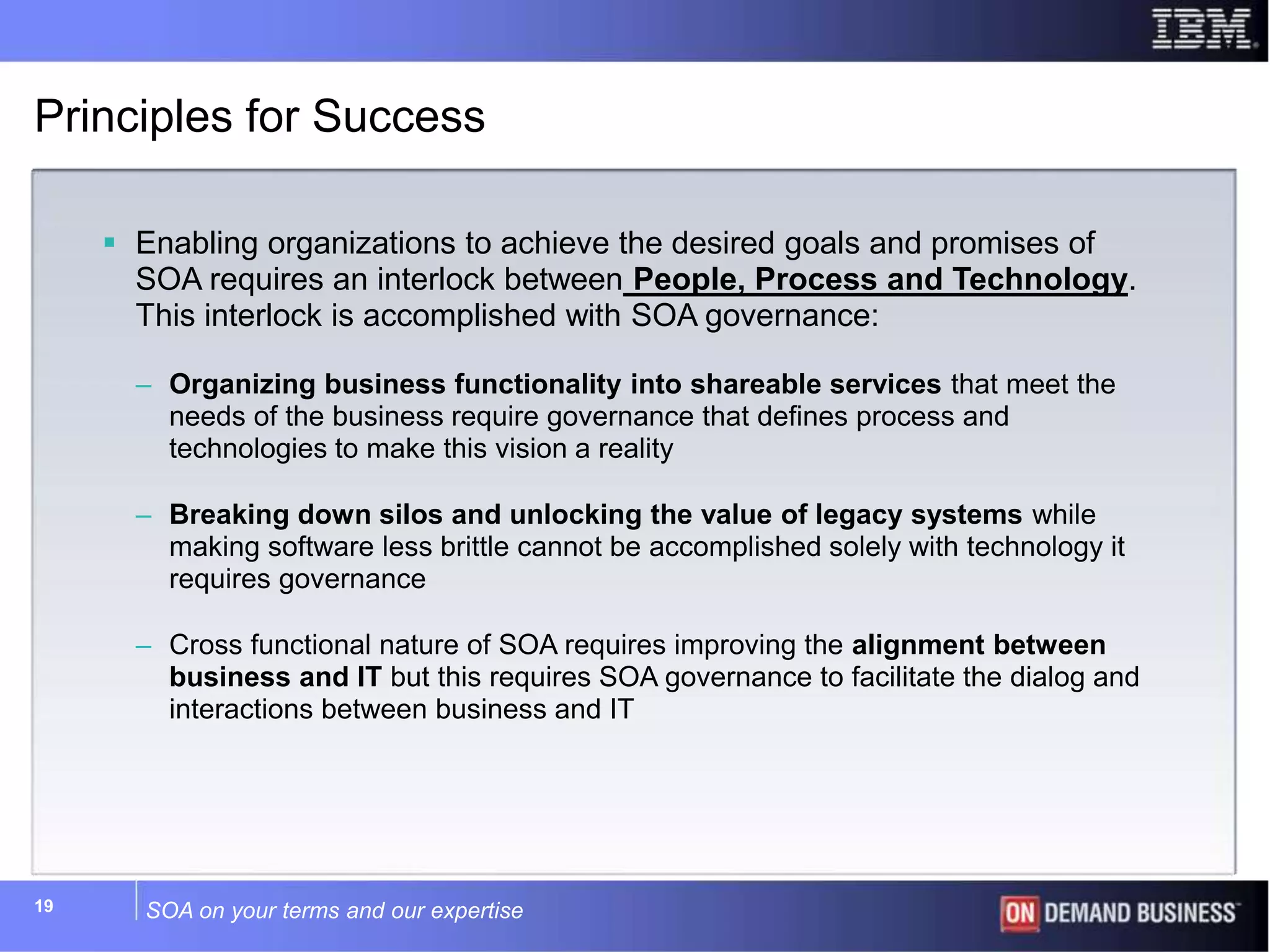 SOA on your terms and our expertise19
Principles for Success
 Enabling organizations to achieve the desired goals and promises of
SOA requires an interlock between People, Process and Technology.
This interlock is accomplished with SOA governance:
– Organizing business functionality into shareable services that meet the
needs of the business require governance that defines process and
technologies to make this vision a reality
– Breaking down silos and unlocking the value of legacy systems while
making software less brittle cannot be accomplished solely with technology it
requires governance
– Cross functional nature of SOA requires improving the alignment between
business and IT but this requires SOA governance to facilitate the dialog and
interactions between business and IT
 