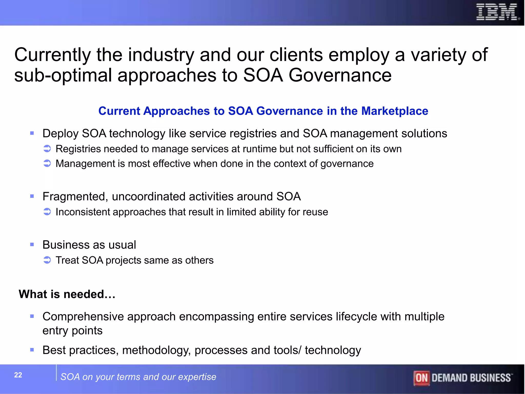 SOA on your terms and our expertise22
 Deploy SOA technology like service registries and SOA management solutions
 Registries needed to manage services at runtime but not sufficient on its own
 Management is most effective when done in the context of governance
 Fragmented, uncoordinated activities around SOA
 Inconsistent approaches that result in limited ability for reuse
 Business as usual
 Treat SOA projects same as others
What is needed…
 Comprehensive approach encompassing entire services lifecycle with multiple
entry points
 Best practices, methodology, processes and tools/ technology
Currently the industry and our clients employ a variety of
sub-optimal approaches to SOA Governance
Current Approaches to SOA Governance in the Marketplace
 