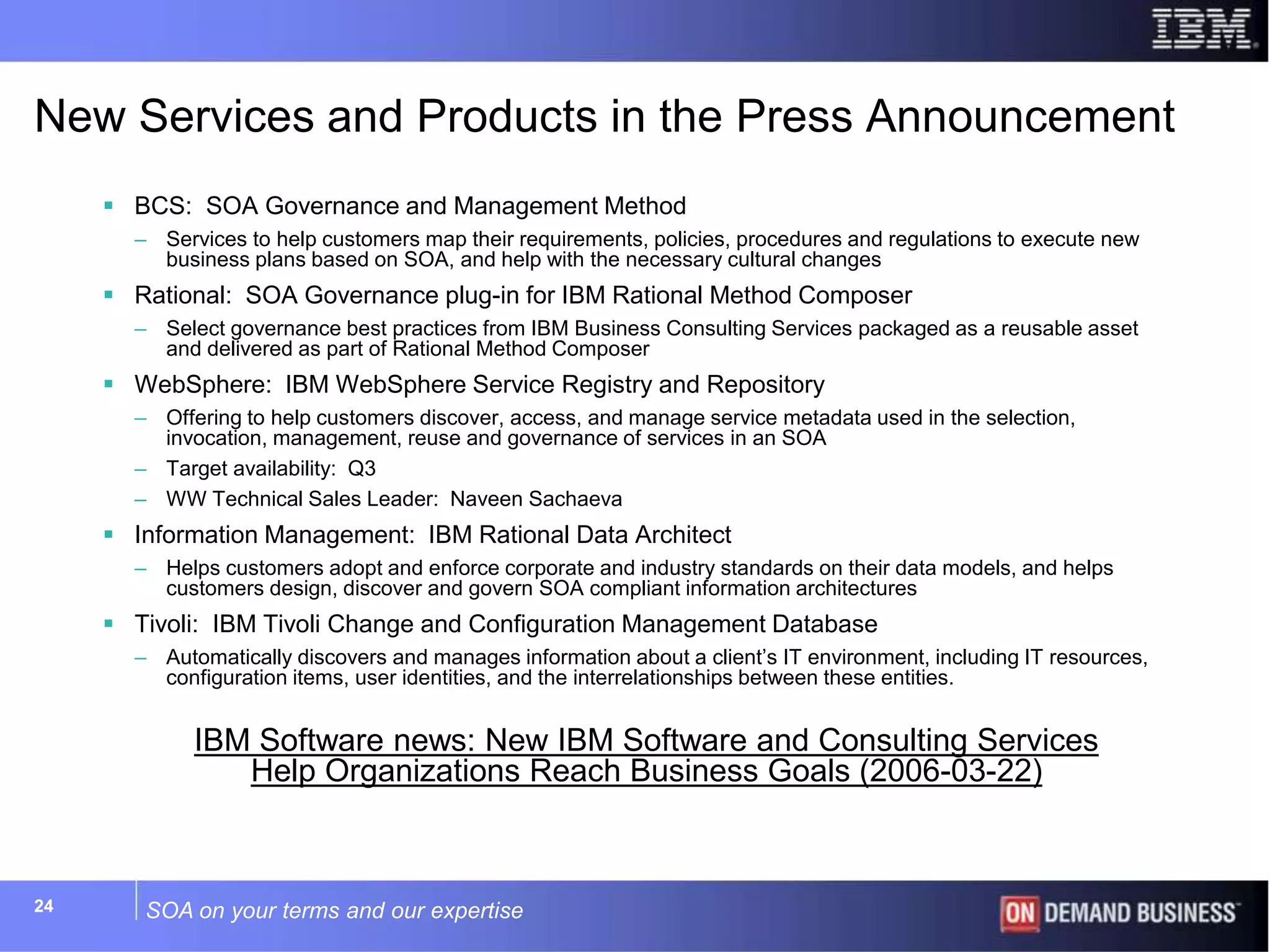 SOA on your terms and our expertise24
New Services and Products in the Press Announcement
 BCS: SOA Governance and Management Method
– Services to help customers map their requirements, policies, procedures and regulations to execute new
business plans based on SOA, and help with the necessary cultural changes
 Rational: SOA Governance plug-in for IBM Rational Method Composer
– Select governance best practices from IBM Business Consulting Services packaged as a reusable asset
and delivered as part of Rational Method Composer
 WebSphere: IBM WebSphere Service Registry and Repository
– Offering to help customers discover, access, and manage service metadata used in the selection,
invocation, management, reuse and governance of services in an SOA
– Target availability: Q3
– WW Technical Sales Leader: Naveen Sachaeva
 Information Management: IBM Rational Data Architect
– Helps customers adopt and enforce corporate and industry standards on their data models, and helps
customers design, discover and govern SOA compliant information architectures
 Tivoli: IBM Tivoli Change and Configuration Management Database
– Automatically discovers and manages information about a client’s IT environment, including IT resources,
configuration items, user identities, and the interrelationships between these entities.
IBM Software news: New IBM Software and Consulting Services
Help Organizations Reach Business Goals (2006-03-22)
 