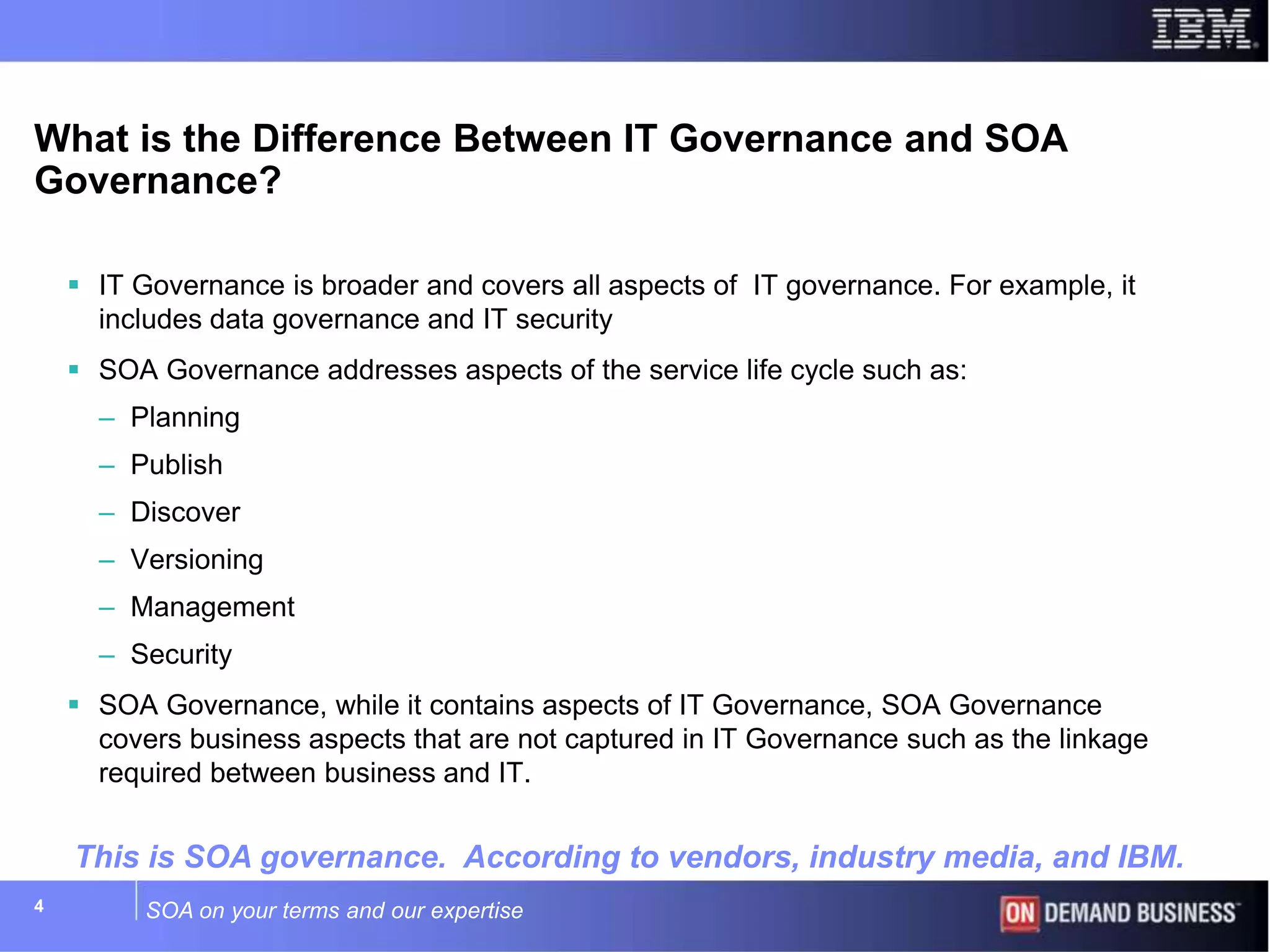 SOA on your terms and our expertise4
What is the Difference Between IT Governance and SOA
Governance?
 IT Governance is broader and covers all aspects of IT governance. For example, it
includes data governance and IT security
 SOA Governance addresses aspects of the service life cycle such as:
– Planning
– Publish
– Discover
– Versioning
– Management
– Security
 SOA Governance, while it contains aspects of IT Governance, SOA Governance
covers business aspects that are not captured in IT Governance such as the linkage
required between business and IT.
This is SOA governance. According to vendors, industry media, and IBM.
 