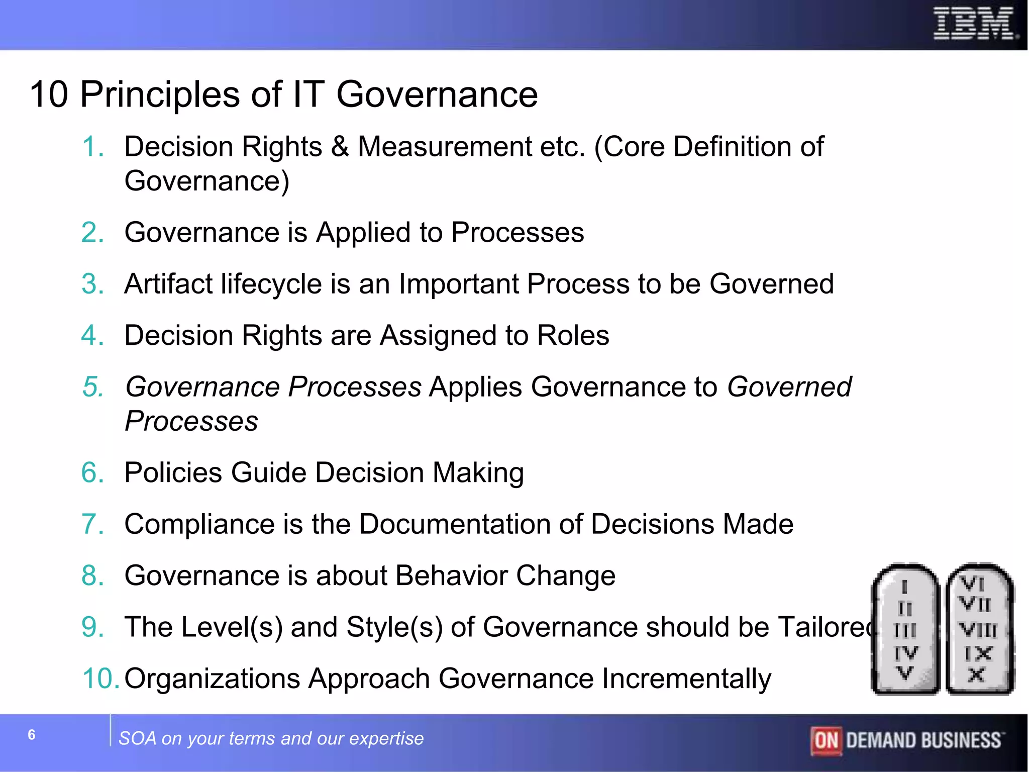 SOA on your terms and our expertise6
10 Principles of IT Governance
1. Decision Rights & Measurement etc. (Core Definition of
Governance)
2. Governance is Applied to Processes
3. Artifact lifecycle is an Important Process to be Governed
4. Decision Rights are Assigned to Roles
5. Governance Processes Applies Governance to Governed
Processes
6. Policies Guide Decision Making
7. Compliance is the Documentation of Decisions Made
8. Governance is about Behavior Change
9. The Level(s) and Style(s) of Governance should be Tailored
10.Organizations Approach Governance Incrementally
 
