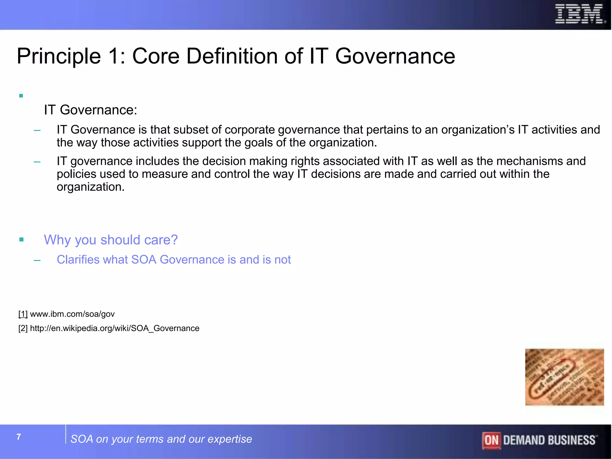 SOA on your terms and our expertise77
Principle 1: Core Definition of IT Governance

IT Governance:
– IT Governance is that subset of corporate governance that pertains to an organization’s IT activities and
the way those activities support the goals of the organization.
– IT governance includes the decision making rights associated with IT as well as the mechanisms and
policies used to measure and control the way IT decisions are made and carried out within the
organization.
 Why you should care?
– Clarifies what SOA Governance is and is not
[1] www.ibm.com/soa/gov
[2] http://en.wikipedia.org/wiki/SOA_Governance
 