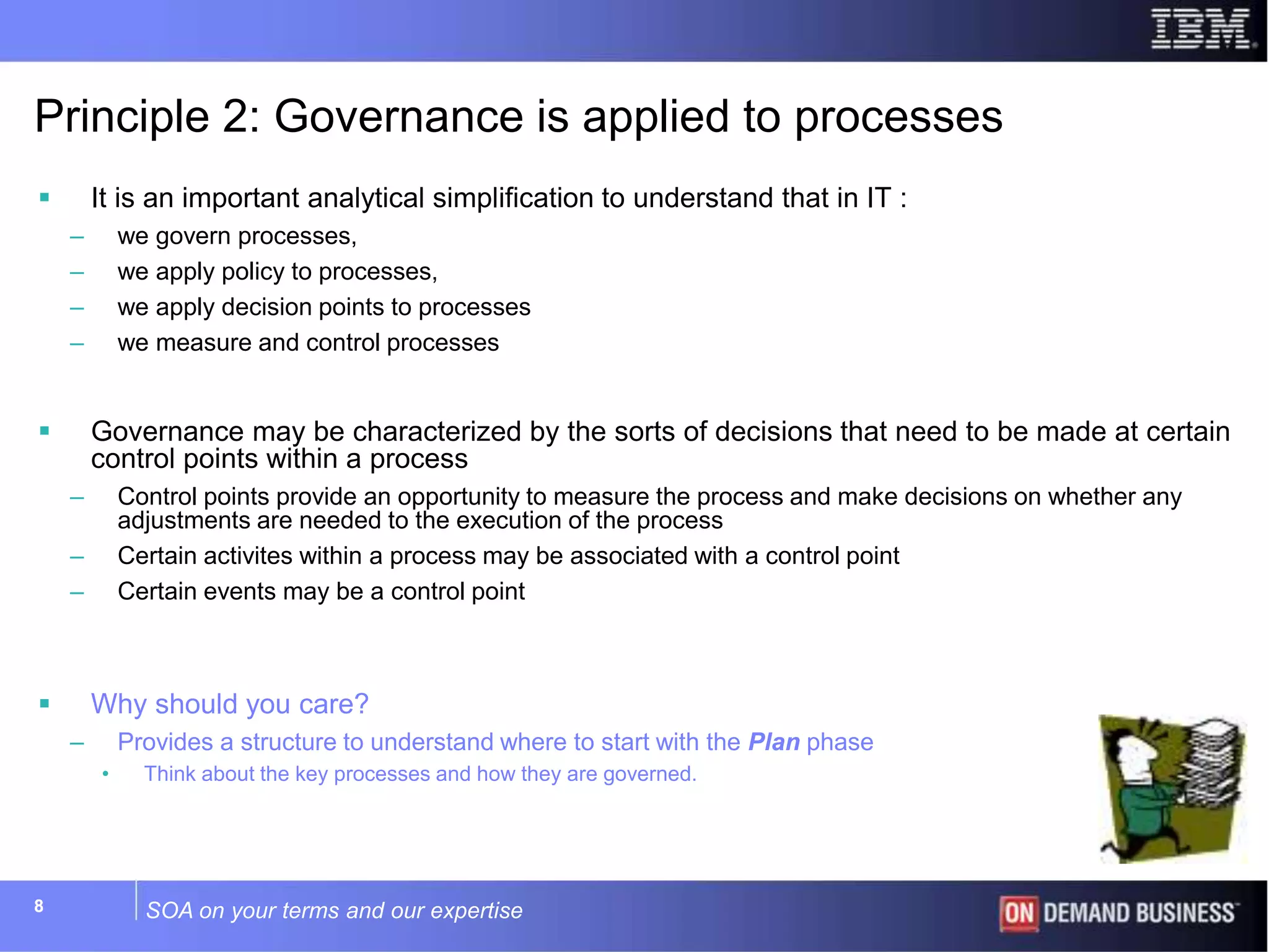 SOA on your terms and our expertise88
Principle 2: Governance is applied to processes
 It is an important analytical simplification to understand that in IT :
– we govern processes,
– we apply policy to processes,
– we apply decision points to processes
– we measure and control processes
 Governance may be characterized by the sorts of decisions that need to be made at certain
control points within a process
– Control points provide an opportunity to measure the process and make decisions on whether any
adjustments are needed to the execution of the process
– Certain activites within a process may be associated with a control point
– Certain events may be a control point
 Why should you care?
– Provides a structure to understand where to start with the Plan phase
• Think about the key processes and how they are governed.
 