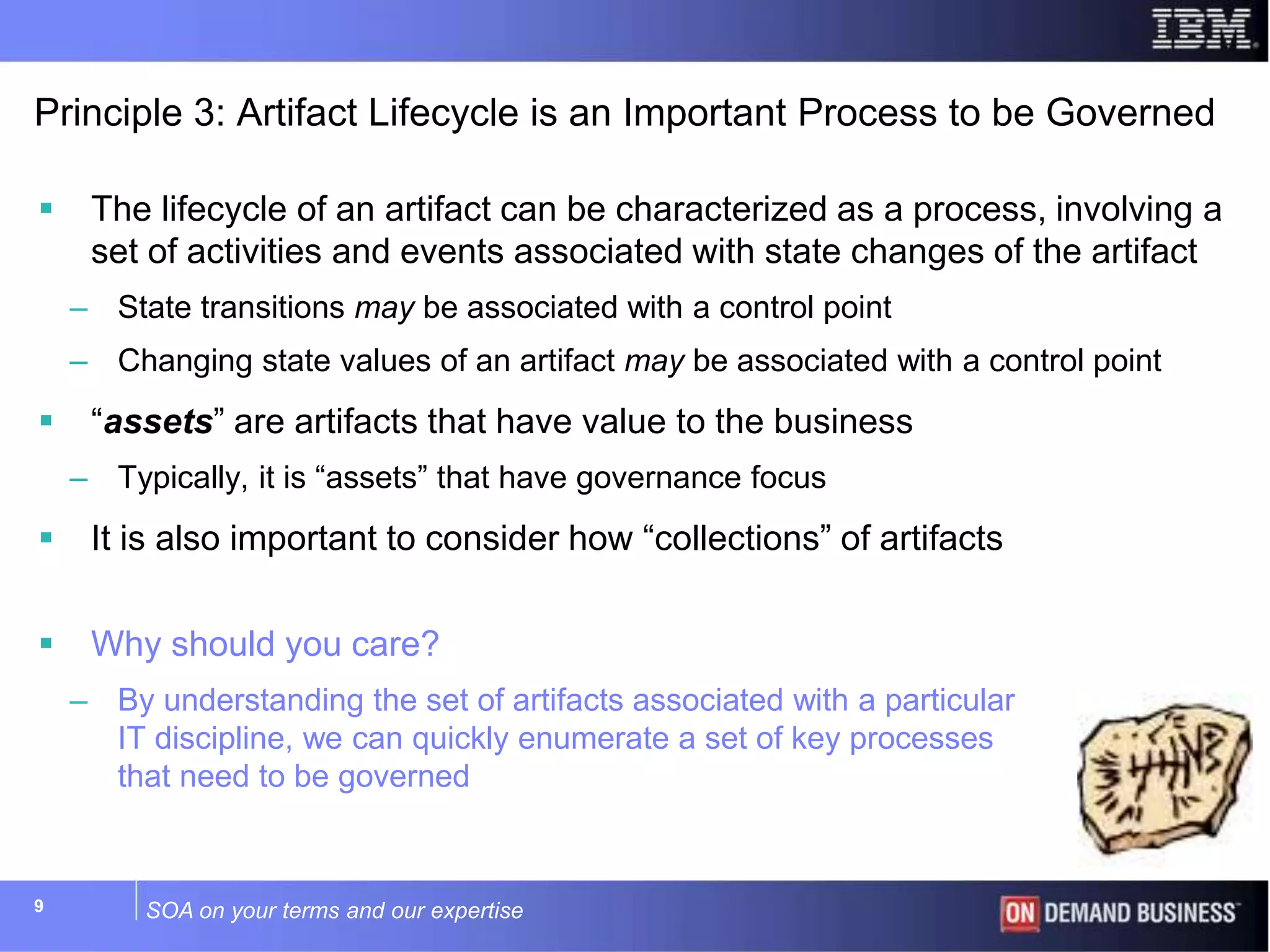 SOA on your terms and our expertise99
Principle 3: Artifact Lifecycle is an Important Process to be Governed
 The lifecycle of an artifact can be characterized as a process, involving a
set of activities and events associated with state changes of the artifact
– State transitions may be associated with a control point
– Changing state values of an artifact may be associated with a control point
 “assets” are artifacts that have value to the business
– Typically, it is “assets” that have governance focus
 It is also important to consider how “collections” of artifacts
 Why should you care?
– By understanding the set of artifacts associated with a particular
IT discipline, we can quickly enumerate a set of key processes
that need to be governed
 