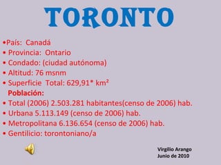 TORONTO • País:  Canadá  •  Provincia:  Ontario  •  Condado: (ciudad autónoma)  •  Altitud: 76 msnm  •  Superficie  Total: 629,91* km²  Población:  •  Total (2006) 2.503.281 habitantes(censo de 2006) hab.  •  Urbana 5.113.149 (censo de 2006) hab.  •  Metropolitana 6.136.654 (censo de 2006) hab.  •  Gentilicio: torontoniano/a  Virgilio Arango Junio de 2010 