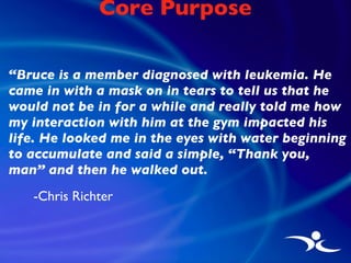 Core Purpose <ul><li>“ Bruce is a member diagnosed with leukemia. He came in with a mask on in tears to tell us that he wo...