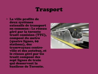 Trasport
• La ville profite de
  deux systèmes
  extensifs de transport
  en commun : Le réseau
  géré par la toronto
  trasit comision (TTC),
  composé du metro
  (quatre lignes, 69
  stations), des
  tramwaysau centre-
  ville et des autobus, et
  le réseau géré par Go
  trasit composé des
  sept lignes de train
  qui desservent la
  banlieue de Toronto.
 
