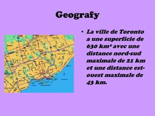 Geografy
    • La ville de Toronto
     a une superficie de
     630 km² avec une
     distance nord-sud
     maximale de 21 km
     et une distance est-
     ouest maximale de
     43 km.
 