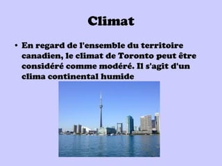 Climat
• En regard de l'ensemble du territoire
  canadien, le climat de Toronto peut être
  considéré comme modéré. Il s'agit d'un
  clima continental humide
 